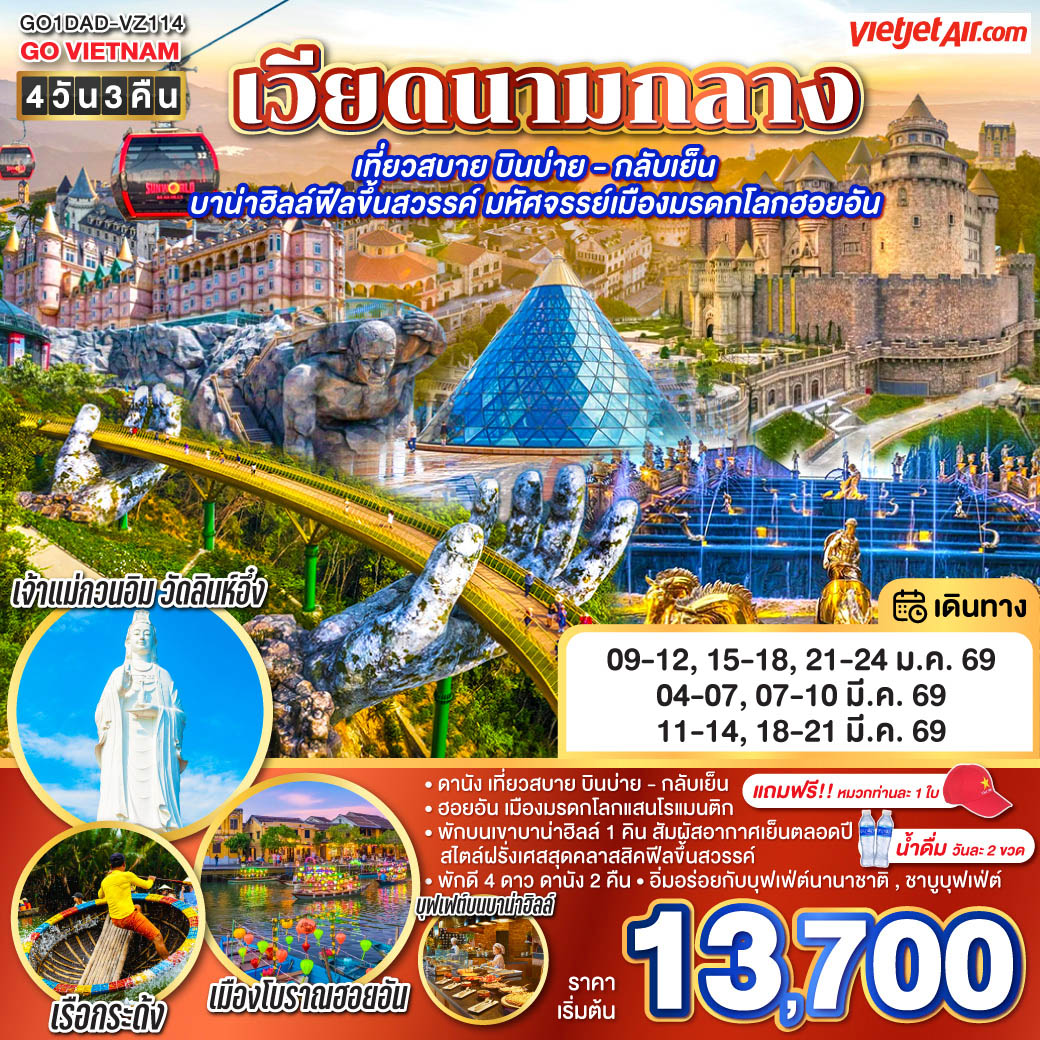 สัมผัสมนต์เสน่ห์แห่งเวียดนามกลาง

<br>• ฮอยอัน เมืองมรดกโลกแสนโรแมนติก
<br>• พักบนเขาบาน่าฮิลล์ 1 คิน สัมผัสอากาศเย็นตลอดปี  สไตล์ฝรั่งเศสสุดคลาสสิคฟีลขึ้นสวรรค์ 
<br>• พักดี 4 ดาว ดานัง 2 คืน
<br>• อิ่มอร่อยกับบุฟเฟ่ต์นานาชาติ , ชาบูบุฟเฟ่ต์
<br>• แถมฟรี!! หมวกท่านละ 1 ใบ • น้ำดื่มวันละ 2 ขวด        
<br>
<br>• เที่ยวสบาย บินบ่าย - กลับเย็น
<br> VJ1962 สุวรรณภูมิ(BKK) - ดานัง(DAD)  (19:55-21:35)
<br> VJ1963 ดานัง(DAD) - สุวรรณภูมิ(BKK) (17:05-18:50)