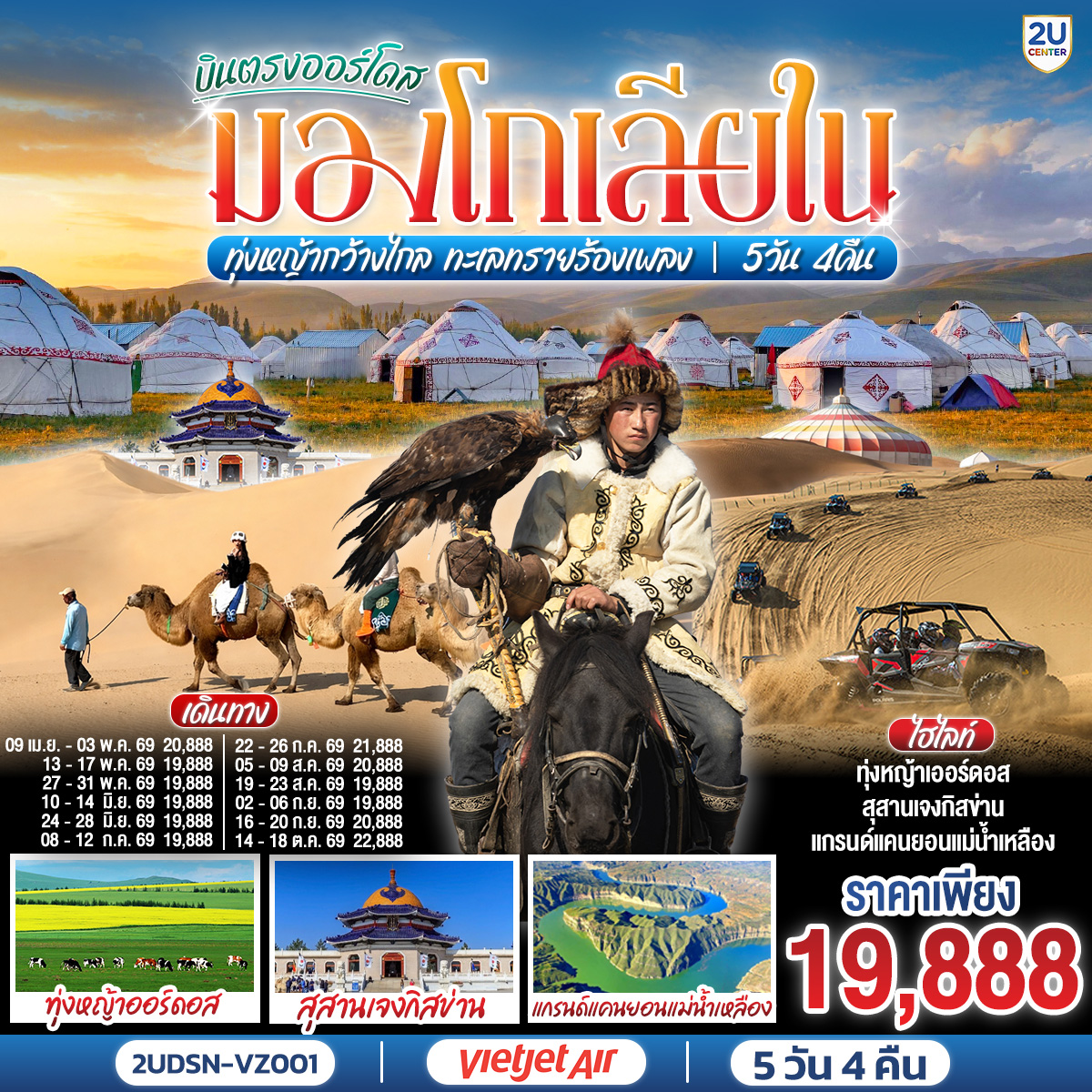 กรุงเทพ(สนามบินสุวรรณภูมิ) – เออร์ดอส(สนามบินเออร์ดอสเออร์จิน) (VZ3534 : 16.20-22.00)  – เออร์ดอส – แกรนด์แคนยอนแม่น้ำเหลือง (รวมรถอุทยาน) - ศูนย์ผลิตภัณฑ์เส้นไยขนอูฐ – ทุ่งหญ้าเออร์ดอส - กิจกรรมแบบชาวมองโกล (สวมชุดมองโกล - กิจกรรมงานเลี้ยงรอบกองไฟ) - OPTIONAL TOUR : เทศกาลนาดัม - ชมพระอาทิตย์ขึ้น ณ ทุ่งหญ้าเออร์ดอส - เนินทรายเสี่ยงซาวาน (รวมกระเช้า   ผ้าหุ้มรองเท้า) - ขี่อูฐชมทะเลทราย – งานจิตกรรมทราย – เออร์ดอส - ผลิตภัณฑ์เครื่องเงิน
OPTIONAL TOUR : เกาะเยว่ซา (เกาะทรายหฤหรรษ์) - สุสานเจงกิสข่าน (ไม่รวมค่าเข้าชมตัวสุสาน) – วัดพระมหามัยมุนี - สวนวัฒนธรรมมองโกลหยวนหลิว  - ถนนคนเดินคังปาสือ – เออร์ดอส (สนามบินเออร์ดอสเออร์จิน) - กรุงเทพ(สนามบินสุวรรณภูมิ) (VZ3535 : 22.50-02.50 1)