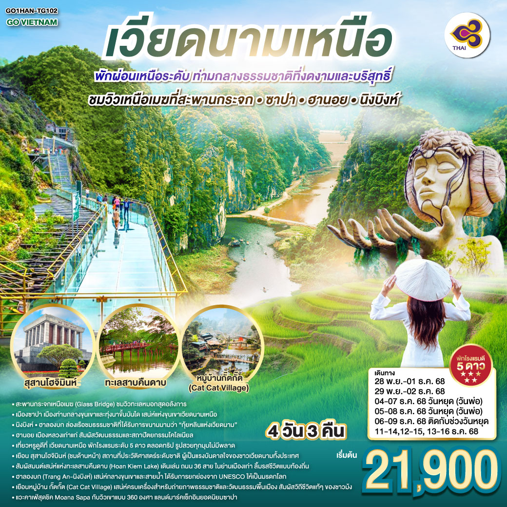 เที่ยวหรูดูดี ที่เวียดนามเหนือ ซาปา • ฮานอย • นิงบิงห์ 4 วัน 3 คืน  พักโรงแรมระดับ 5 ดาว พัก ผ่อนเหนือระดับ ตลอดทริป  รูปสวยทุกมุม ไม่มีพลาด
<br>ฮานอย... เสน่ห์คลาสสิกแห่งเวียดนามเหนือ
 <br>เยือน สุสานโฮจิมินห์ (ชมด้านหน้า)  สถานที่ประวัติศาสตร์ระดับชาติ ผู้เป็นแรงบันดาลใจของชาวเวียดนามทั้งประเทศ
<br>สัมผัสมนต์เสน่ห์แห่งทะเลสาบคืนดาบ (Hoan Kiem Lake) เดินเล่น ถนน 36 สาย ในย่านเมืองเก่า  ลิ้มรสชีวิตแบบท้องถิ่น
<br>ฮาลองบก (Tràng An – นิงบิงห์)  เสน่ห์กลางขุนเขาและสายน้ำ รับการยกย่องจาก UNESCO ให้เป็นมรดกโลก
<br>ซาปา… เมืองในหมอก เสน่ห์แห่งขุนเขาเวียดนามเหนือ  
<br> ชมวิวเหนือเมฆที่สะพานกระจก  ซาปา
<br>เยือน หมู่บ้านกั๊ตกั๊ต (Cat Cat Village) เสน่ห์ครบเครื่องสำหรับถ่ายภาพ ธรรมชาติ และวัฒนธรรมพื้นเมือง  สัมผัสวิถีชีวิตแท้ ๆ ของชาวม้ง
<br>แวะคาเฟ่สุดชิค Moana Sapa กับวิวเขาแบบ 360 องศา แลนด์มาร์คเช็กอินยอดนิยมซาปา        
<br>
<br>TG 560 BKK-HAN 07:45-09:35
<br>TG 565 BKK-HAN 20:25-22:15