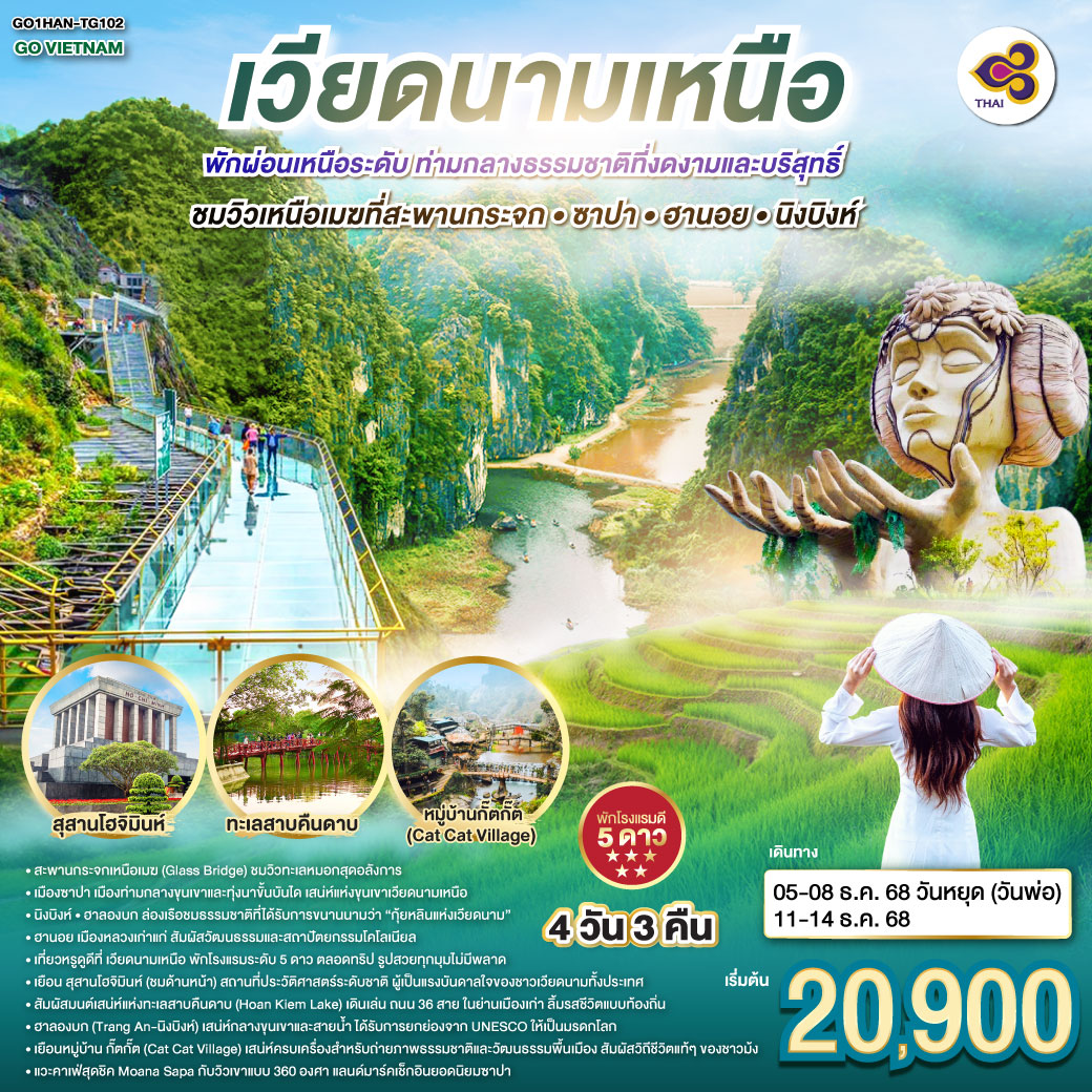 เที่ยวหรูดูดี ที่เวียดนามเหนือ ซาปา • ฮานอย • นิงบิงห์ 4 วัน 3 คืน  พักโรงแรมระดับ 5 ดาว พัก ผ่อนเหนือระดับ ตลอดทริป  รูปสวยทุกมุม ไม่มีพลาด
<br>ฮานอย... เสน่ห์คลาสสิกแห่งเวียดนามเหนือ
 <br>เยือน สุสานโฮจิมินห์ (ชมด้านหน้า)  สถานที่ประวัติศาสตร์ระดับชาติ ผู้เป็นแรงบันดาลใจของชาวเวียดนามทั้งประเทศ
<br>สัมผัสมนต์เสน่ห์แห่งทะเลสาบคืนดาบ (Hoan Kiem Lake) เดินเล่น ถนน 36 สาย ในย่านเมืองเก่า  ลิ้มรสชีวิตแบบท้องถิ่น
<br>ฮาลองบก (Tràng An – นิงบิงห์)  เสน่ห์กลางขุนเขาและสายน้ำ รับการยกย่องจาก UNESCO ให้เป็นมรดกโลก
<br>ซาปา… เมืองในหมอก เสน่ห์แห่งขุนเขาเวียดนามเหนือ  
<br> ชมวิวเหนือเมฆที่สะพานกระจก  ซาปา
<br>เยือน หมู่บ้านกั๊ตกั๊ต (Cat Cat Village) เสน่ห์ครบเครื่องสำหรับถ่ายภาพ ธรรมชาติ และวัฒนธรรมพื้นเมือง  สัมผัสวิถีชีวิตแท้ ๆ ของชาวม้ง
<br>แวะคาเฟ่สุดชิค Moana Sapa กับวิวเขาแบบ 360 องศา แลนด์มาร์คเช็กอินยอดนิยมซาปา        
<br>
<br>TG 560 BKK-HAN 07:45-09:35
<br>TG 565 BKK-HAN 20:25-22:15
