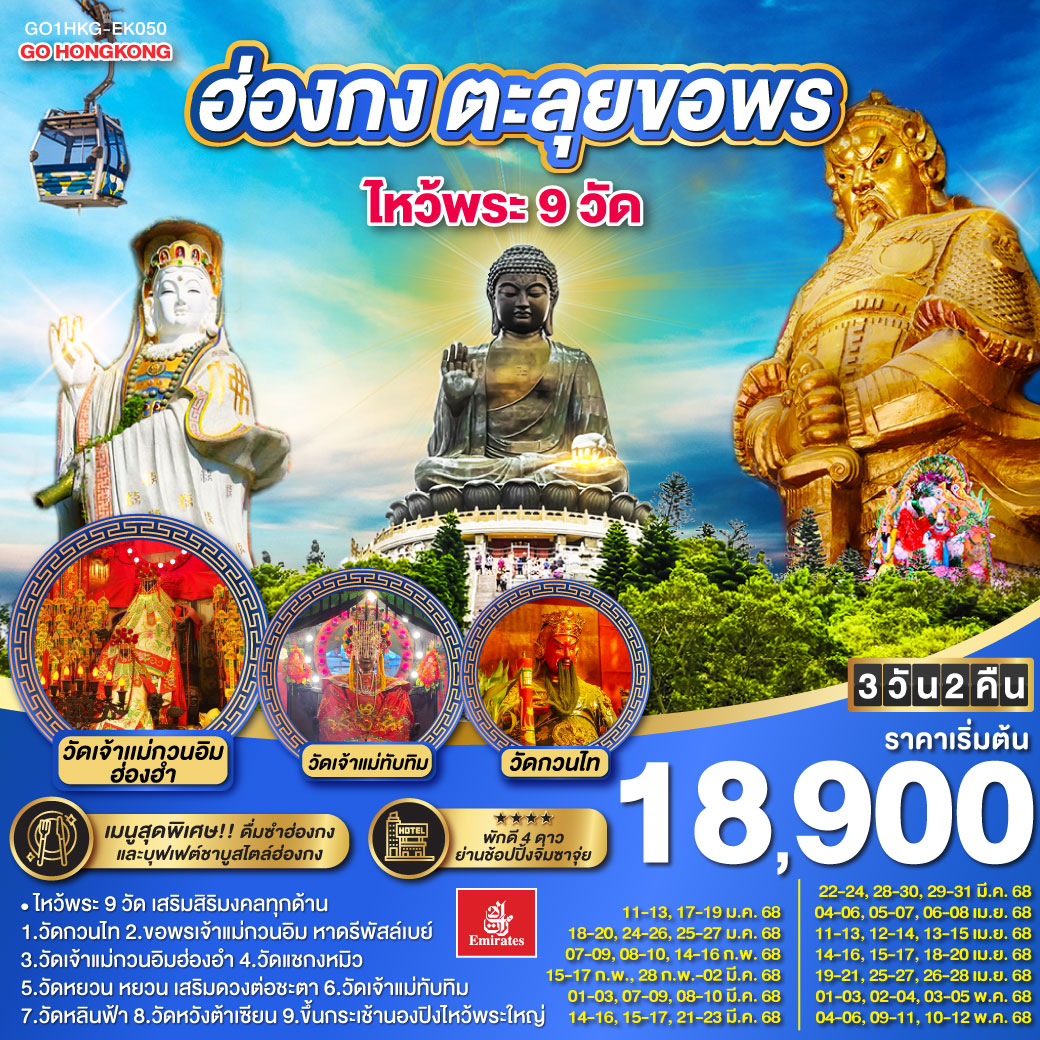 ไหว้พระ 9 วัด เสริมสิริมงคลทุกด้าน |
1.วัดกวนไท  2.ขอพรเจ้าแม่กวนอิม หาดรีพัสล์เบย์ 3.วัดเจ้าแม่กวนอิมฮ่องอำ 4.วัดแชกงหมิว 5.วัดหยวน หยวน เสริมดวงต่อชะตา 6.วัดเจ้าแม่ทับทิม 7.วัดหลินฟ้า 8.วัดหวังต้าเซียน 9.ขึ้นกระเช้านองปิงไหว้พระใหญ่ | เมนูสุดพิเศษ!! ติ่มซำฮ่องกง, ห่านย่างเลิศรส และบุฟเฟต์ชาบูสไตล์ฮ่องกง | พักดี 4 ดาว ย่านช้อปปิ้งจิมซาจุ่ย