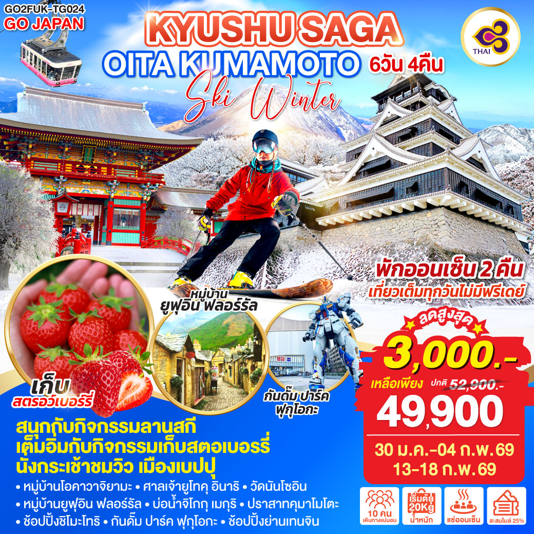 ไฮไลท์ทัวร์-Highlight
สนุกกับกิจกรรมลานสกี - เต็มอิ่มกับกิจกรรมเก็บสตอเบอรรี่ - นั่งกระเช้าชมวิว เมืองเบปปุ - พักออนเซ็น 2 คืน - เที่ยวเต็มทุกวันไม่มีฟรีเดย์-  หมู่บ้านโอคาวาจิยามะ – ศาลเจ้ายูโทคุ อินาริ - วัดนันโซอิน -  หมู่บ้านยูฟุอิน ฟลอร์รัล – บ่อน้ำจิโกกุ เมกุริ – ปราสาทคุมาโมโตะ – ช้อปปิ้งชิโมะโทริ – กันดั๊ม ปาร์ค ฟุกุโอกะ – ช้อปปิ้งย่านเทนจิน