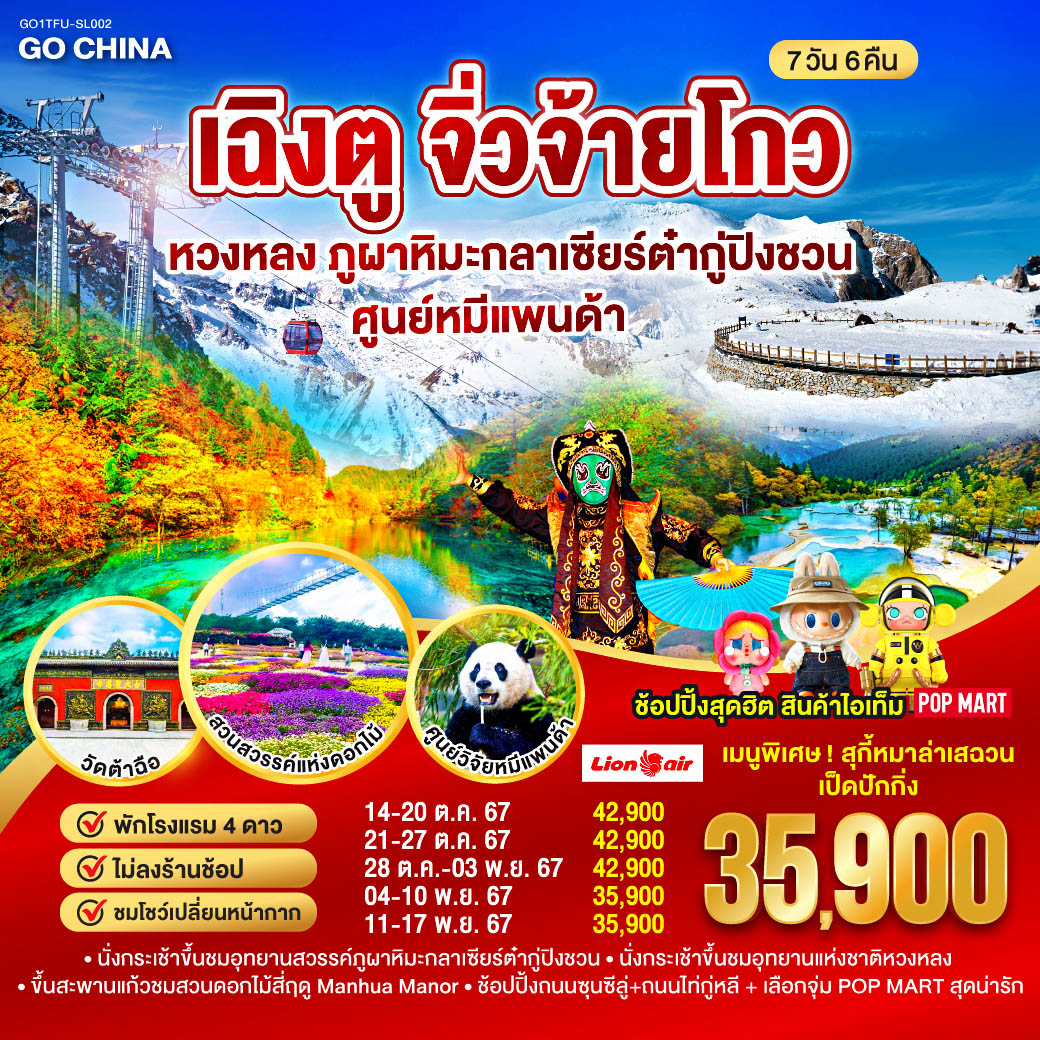 เฉิงตู – ทะเลสาบเตี๋ยซี – ผ่านชมเมืองโบราณซงพาน – อุทยานแห่งชาติจิ่วจ้ายโกว  – นั่งกระเช้าขึ้นชมอุทยานหวงหลง – อุทยานสวรรค์ภูผาหิมะกลาเซียร์ต๋ากู่ปิงชวน – จตุรัสหยางเทียนหวู่ – รูปปั้นหมีแพนด้าเซลฟี่ – ศูนย์อนุรักษ์หมีแพนด้า(รวมรถกอล์ฟ) – ถนนโบราณซศอยกว้างซอยแคบ   ร้าน POP MART – ชมโชว์เปลี่ยนหน้ากาก – สวนสวรรค์ดอกไม้สี่ฤดู Manhua Manor – วัดต้อฉือ – ช้อปปิ้งถนนไท่กู่หลี – ช้อปปิ้งถนนชุนซีลู่ – ชมหมีแพนด้ายักษ์ปีนตึกIFS